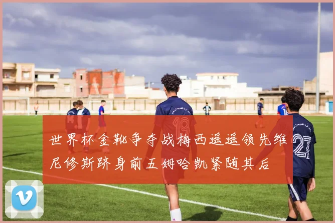 世界杯金靴争夺战梅西遥遥领先维尼修斯跻身前五姆哈凯紧随其后