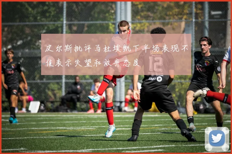 皮尔斯批评马杜埃凯下半场表现不佳表示失望和放弃态度